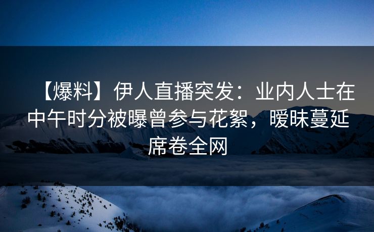【爆料】伊人直播突发：业内人士在中午时分被曝曾参与花絮，暧昧蔓延席卷全网