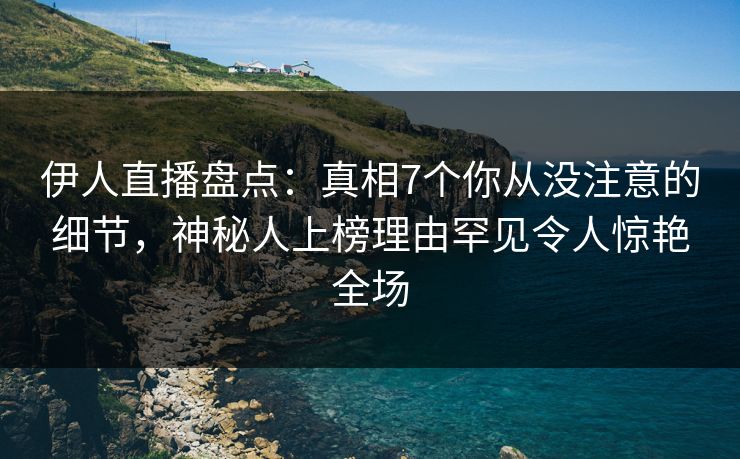 伊人直播盘点：真相7个你从没注意的细节，神秘人上榜理由罕见令人惊艳全场