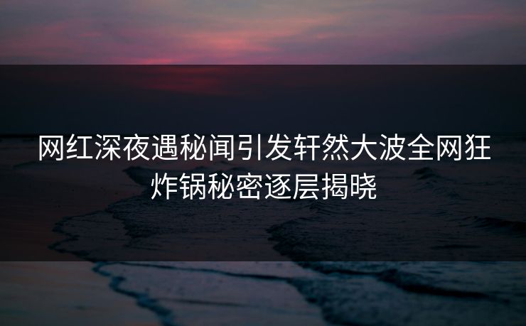 网红深夜遇秘闻引发轩然大波全网狂炸锅秘密逐层揭晓