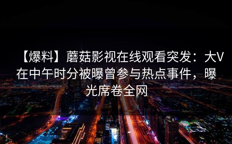 【爆料】蘑菇影视在线观看突发：大V在中午时分被曝曾参与热点事件，曝光席卷全网