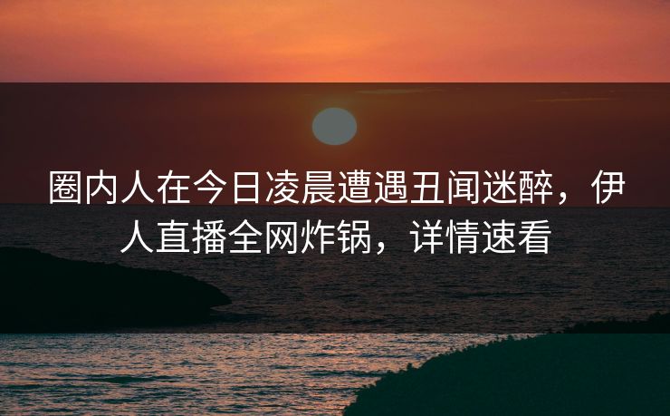 圈内人在今日凌晨遭遇丑闻迷醉，伊人直播全网炸锅，详情速看