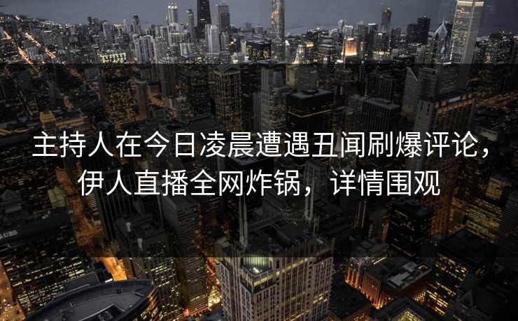 主持人在今日凌晨遭遇丑闻刷爆评论，伊人直播全网炸锅，详情围观