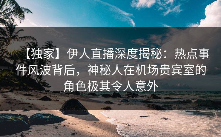 【独家】伊人直播深度揭秘：热点事件风波背后，神秘人在机场贵宾室的角色极其令人意外