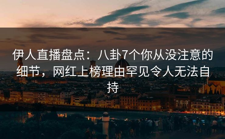 伊人直播盘点：八卦7个你从没注意的细节，网红上榜理由罕见令人无法自持