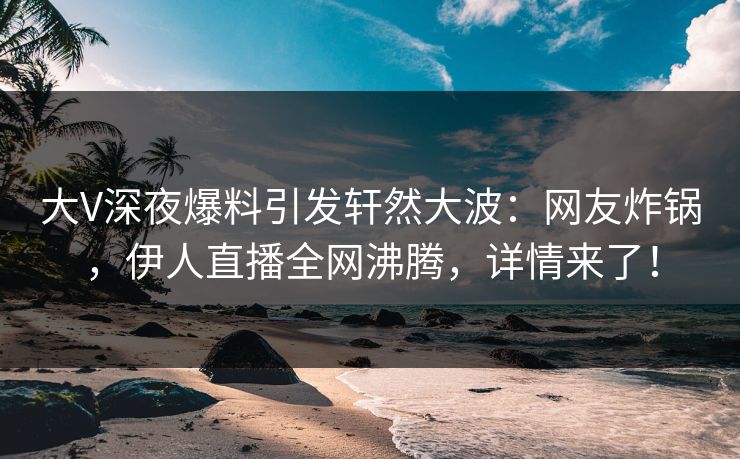 大V深夜爆料引发轩然大波：网友炸锅，伊人直播全网沸腾，详情来了！
