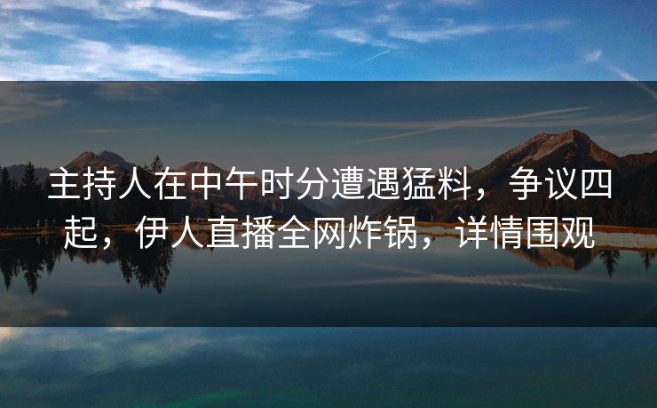 主持人在中午时分遭遇猛料，争议四起，伊人直播全网炸锅，详情围观