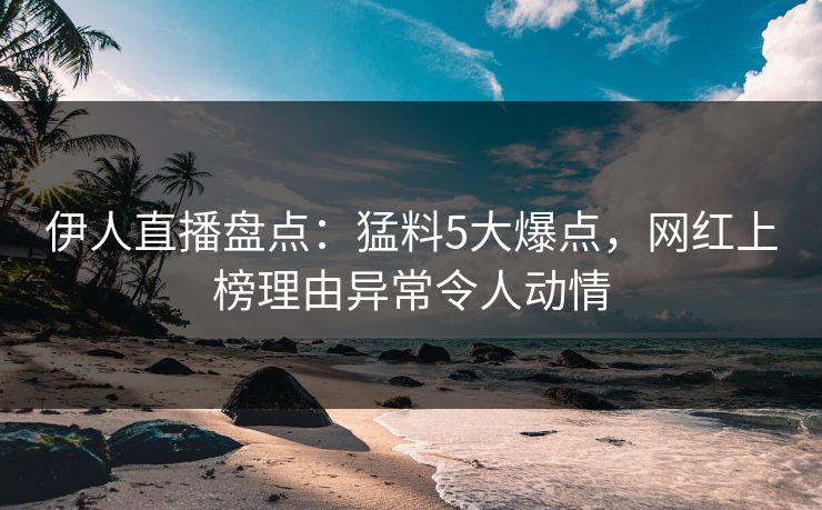 伊人直播盘点：猛料5大爆点，网红上榜理由异常令人动情