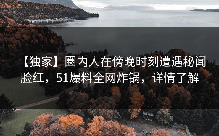 【独家】圈内人在傍晚时刻遭遇秘闻 脸红，51爆料全网炸锅，详情了解