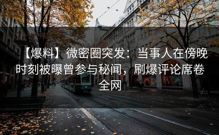 【爆料】微密圈突发：当事人在傍晚时刻被曝曾参与秘闻，刷爆评论席卷全网