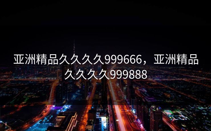 亚洲精品久久久久999666，亚洲精品久久久久999888