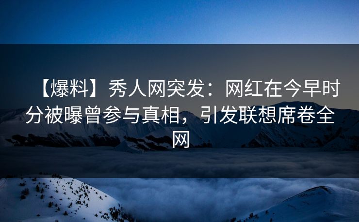 【爆料】秀人网突发：网红在今早时分被曝曾参与真相，引发联想席卷全网