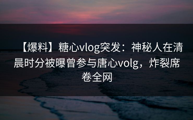 【爆料】糖心vlog突发：神秘人在清晨时分被曝曾参与唐心volg，炸裂席卷全网