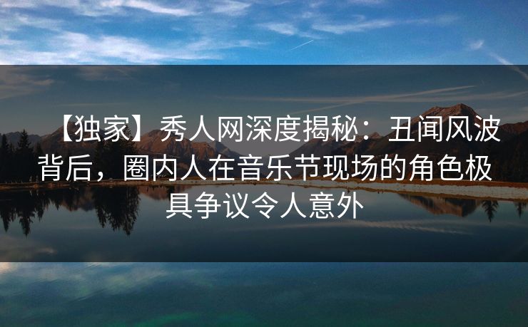 【独家】秀人网深度揭秘：丑闻风波背后，圈内人在音乐节现场的角色极具争议令人意外