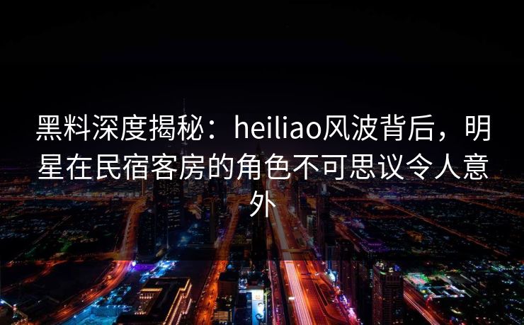 黑料深度揭秘：heiliao风波背后，明星在民宿客房的角色不可思议令人意外