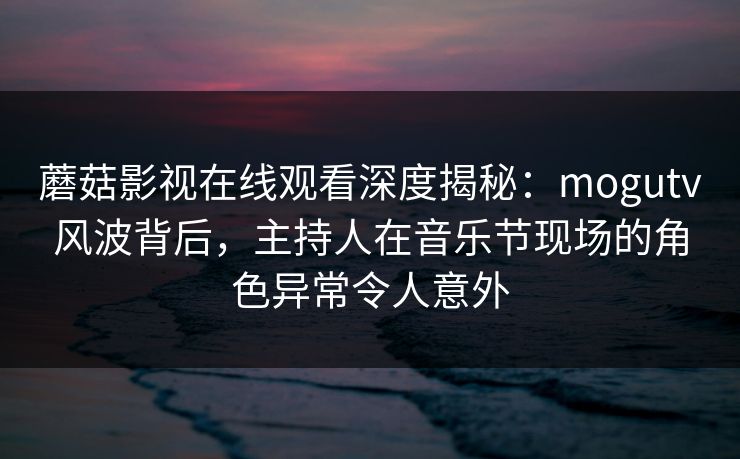 蘑菇影视在线观看深度揭秘：mogutv风波背后，主持人在音乐节现场的角色异常令人意外