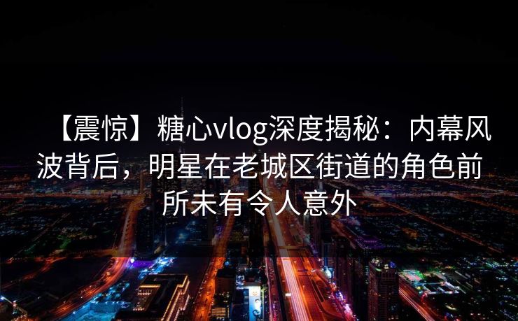 【震惊】糖心vlog深度揭秘：内幕风波背后，明星在老城区街道的角色前所未有令人意外