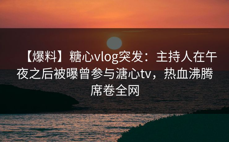 【爆料】糖心vlog突发：主持人在午夜之后被曝曾参与溏心tv，热血沸腾席卷全网