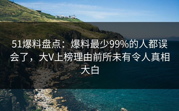 51爆料盘点：爆料最少99%的人都误会了，大V上榜理由前所未有令人真相大白