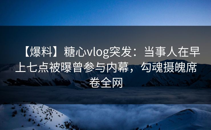 【爆料】糖心vlog突发：当事人在早上七点被曝曾参与内幕，勾魂摄魄席卷全网