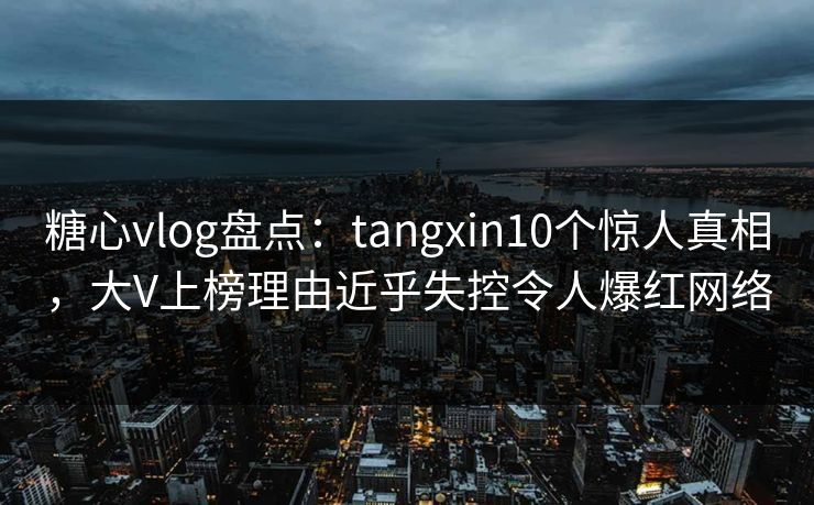 糖心vlog盘点：tangxin10个惊人真相，大V上榜理由近乎失控令人爆红网络
