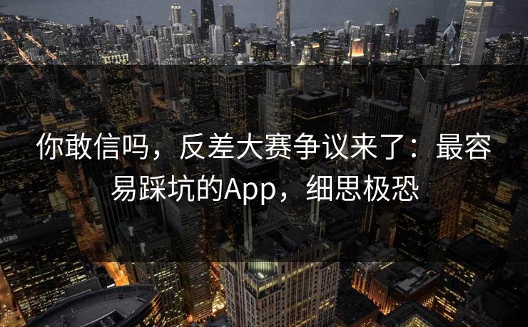 你敢信吗，反差大赛争议来了：最容易踩坑的App，细思极恐