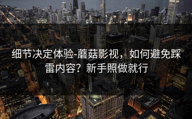 细节决定体验-蘑菇影视，如何避免踩雷内容？新手照做就行
