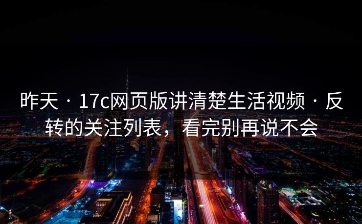 昨天 · 17c网页版讲清楚生活视频 · 反转的关注列表，看完别再说不会
