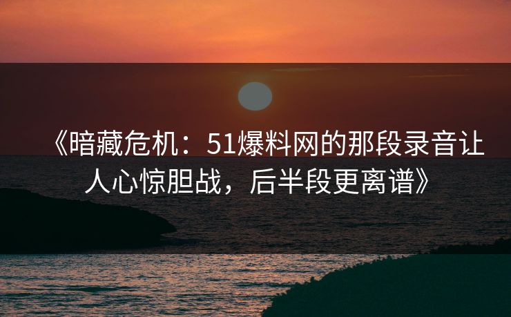 《暗藏危机：51爆料网的那段录音让人心惊胆战，后半段更离谱》