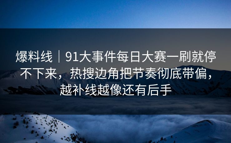 爆料线｜91大事件每日大赛一刷就停不下来，热搜边角把节奏彻底带偏，越补线越像还有后手