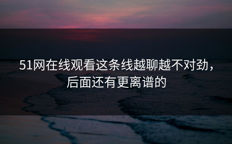 51网在线观看这条线越聊越不对劲，后面还有更离谱的